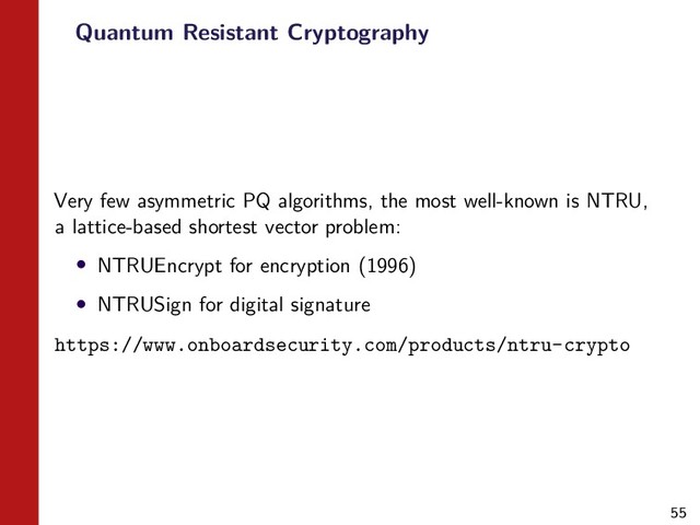 55
Quantum Resistant Cryptography
Very few asymmetric PQ algorithms, the most well-known is NTRU,
a lattice-based shortest vector problem:
• NTRUEncrypt for encryption (1996)
• NTRUSign for digital signature
https://www.onboardsecurity.com/products/ntru-crypto
