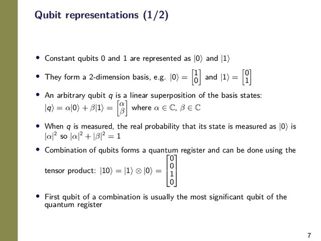 7
Qubit representations (1/2)
• Constant qubits 0 and 1 are represented as |0 and |1
• They form a 2-dimension basis, e.g. |0 =
1
0 and |1 =
0
1
• An arbitrary qubit q is a linear superposition of the basis states:
|q = α|0 + β|1 =
α
β where α ∈ C, β ∈ C
• When q is measured, the real probability that its state is measured as |0 is
|α|2 so |α|2 + |β|2 = 1
• Combination of qubits forms a quantum register and can be done using the
tensor product: |10 = |1 ⊗ |0 =


0
0
1
0


• First qubit of a combination is usually the most signiﬁcant qubit of the
quantum register
