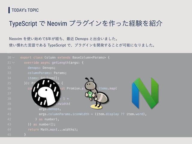 TODAY’s TOPIC
TypeScript Ͱ Neovim ϓϥάΠϯΛ࡞ͬͨܦݧΛ঺հ
/FPWJNΛ࢖͍࢝Ίͯ೥͕ܦͪɺ࠷ۙ%FOPQTͱग़ձ͍·ͨ͠ɻ
 
࢖͍׳ΕͨݴޠͰ͋Δ5ZQF4DSJQUͰɺϓϥάΠϯΛ։ൃ͢Δ͜ͱ͕ՄೳʹͳΓ·ͨ͠ɻ

