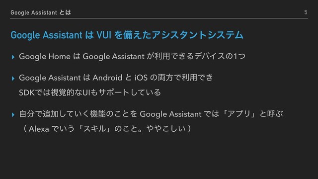 Google Assistant ͱ͸
Google Assistant ͸ VUI Λඋ͑ͨΞγελϯτγεςϜ
▸ Google Home ͸ Google Assistant ͕ར༻Ͱ͖ΔσόΠεͷ1ͭ
▸ Google Assistant ͸ Android ͱ iOS ͷ྆ํͰར༻Ͱ͖ 
SDKͰ͸ࢹ֮తͳUI΋αϙʔτ͍ͯ͠Δ
▸ ࣗ෼Ͱ௥Ճ͍ͯ͘͠ػೳͷ͜ͱΛ Google Assistant Ͱ͸ʮΞϓϦʯͱݺͿ 
ʢ Alexa Ͱ͍͏ʮεΩϧʯͷ͜ͱɻ΍΍͍͜͠ ʣ
5
