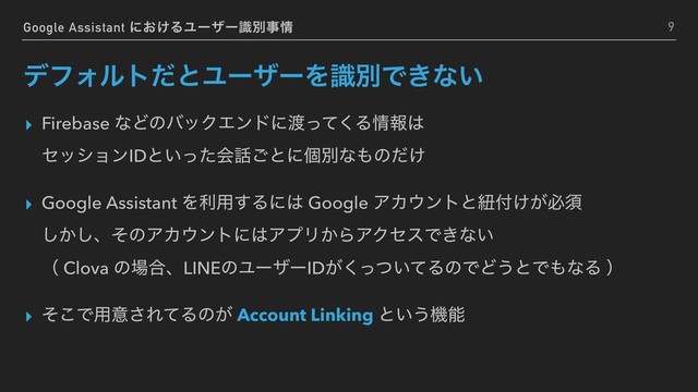 Google Assistant ʹ͓͚ΔϢʔβʔࣝผࣄ৘
σϑΥϧτͩͱϢʔβʔΛࣝผͰ͖ͳ͍
▸ Firebase ͳͲͷόοΫΤϯυʹ౉ͬͯ͘Δ৘ใ͸ 
ηογϣϯIDͱ͍ͬͨձ࿩͝ͱʹݸผͳ΋ͷ͚ͩ
▸ Google Assistant Λར༻͢Δʹ͸ Google ΞΧ΢ϯτͱඥ෇͚͕ඞਢ 
͔͠͠ɺͦͷΞΧ΢ϯτʹ͸ΞϓϦ͔ΒΞΫηεͰ͖ͳ͍ 
ʢ Clova ͷ৔߹ɺLINEͷϢʔβʔID͕͍ͬͭͯ͘ΔͷͰͲ͏ͱͰ΋ͳΔ ʣ
▸ ͦ͜Ͱ༻ҙ͞ΕͯΔͷ͕ Account Linking ͱ͍͏ػೳ
9
