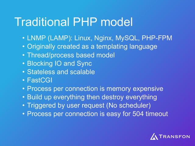 Traditional PHP model
• LNMP (LAMP): Linux, Nginx, MySQL, PHP-FPM
• Originally created as a templating language
• Thread/process based model
• Blocking IO and Sync
• Stateless and scalable
• FastCGI
• Process per connection is memory expensive
• Build up everything then destroy everything
• Triggered by user request (No scheduler)
• Process per connection is easy for 504 timeout
