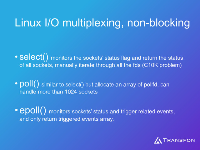 Linux I/O multiplexing, non-blocking
• select() monitors the sockets’ status flag and return the status
of all sockets, manually iterate through all the fds (C10K problem)
• poll() similar to select() but allocate an array of pollfd, can
handle more than 1024 sockets
•epoll() monitors sockets’ status and trigger related events,
and only return triggered events array.
