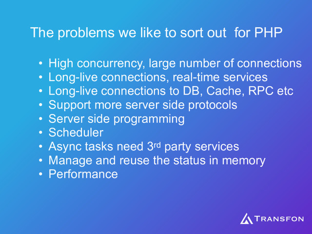 The problems we like to sort out for PHP
• High concurrency, large number of connections
• Long-live connections, real-time services
• Long-live connections to DB, Cache, RPC etc
• Support more server side protocols
• Server side programming
• Scheduler
• Async tasks need 3rd party services
• Manage and reuse the status in memory
• Performance
