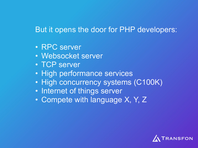 But it opens the door for PHP developers:
• RPC server
• Websocket server
• TCP server
• High performance services
• High concurrency systems (C100K)
• Internet of things server
• Compete with language X, Y, Z
