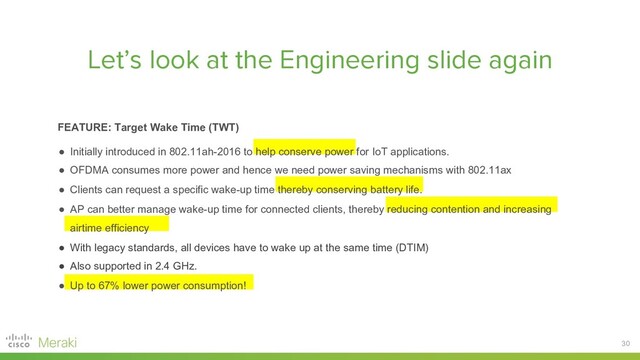 30
Let’s look at the Engineering slide again
FEATURE: Target Wake Time (TWT)
● Initially introduced in 802.11ah-2016 to help conserve power for IoT applications.
● OFDMA consumes more power and hence we need power saving mechanisms with 802.11ax
● Clients can request a specific wake-up time thereby conserving battery life.
● AP can better manage wake-up time for connected clients, thereby reducing contention and increasing
airtime efficiency
● With legacy standards, all devices have to wake up at the same time (DTIM)
● Also supported in 2.4 GHz.
● Up to 67% lower power consumption!
