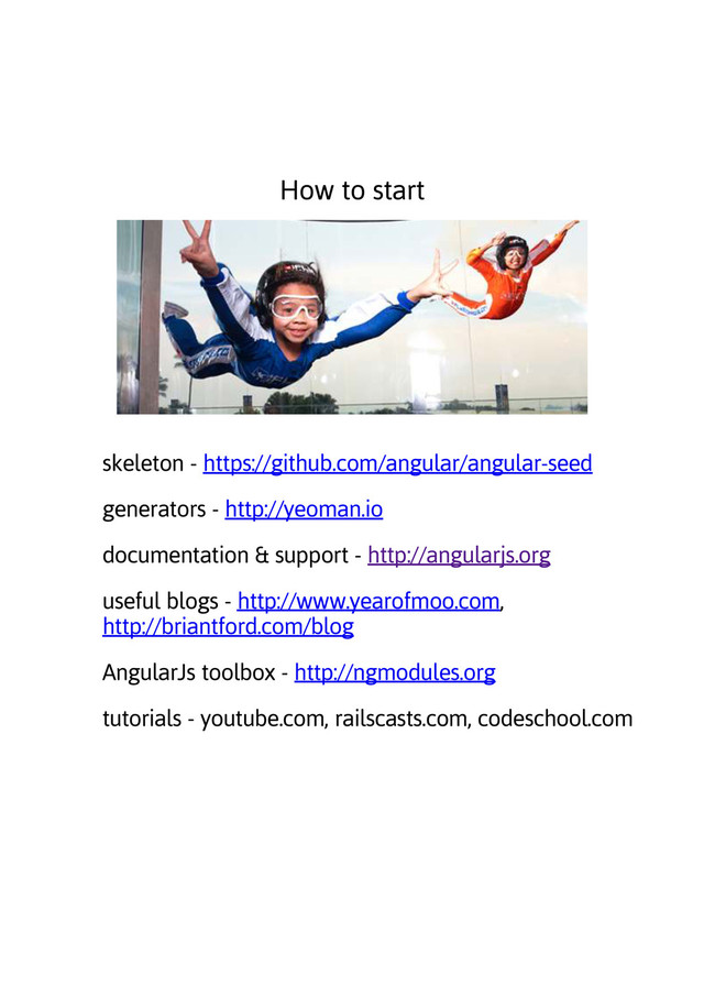 How to start
skeleton - https://github.com/angular/angular-seed
generators - http://yeoman.io
documentation & support - http://angularjs.org
useful blogs - http://www.yearofmoo.com,
http://briantford.com/blog
AngularJs toolbox - http://ngmodules.org
tutorials - youtube.com, railscasts.com, codeschool.com
