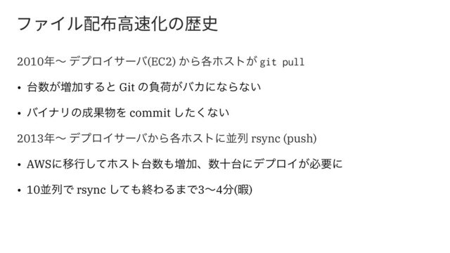 ؿ؋؎ٕꂁ䋒넝鸞⻉ך娖〷
2010೥ʙ σϓϩΠαʔό(EC2) ͔Β֤ϗετ͕ git pull
• ୆਺͕૿Ճ͢Δͱ Git ͷෛՙ͕όΧʹͳΒͳ͍
• όΠφϦͷ੒Ռ෺Λ commit ͨ͘͠ͳ͍
2013೥ʙ σϓϩΠαʔό͔Β֤ϗετʹฒྻ rsync (push)
• AWSʹҠߦͯ͠ϗετ୆਺΋૿Ճɺ਺े୆ʹσϓϩΠ͕ඞཁʹ
• 10ฒྻͰ rsync ͯ͠΋ऴΘΔ·Ͱ3ʙ4෼(Ջ)
