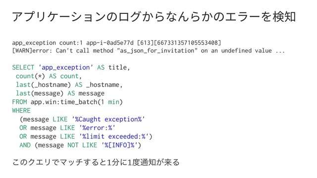 ،فٔ؛٦ءّٝךַؚٗ׵ז׿׵ַךؒٓ٦׾嗚濼
app_exception count:1 app-i-0ad5e77d [613][667331357105553408]
[WARN]error: Can't call method "as_json_for_invitation" on an undefined value ...
SELECT 'app_exception' AS title,
count(*) AS count,
last(_hostname) AS _hostname,
last(message) AS message
FROM app.win:time_batch(1 min)
WHERE
(message LIKE '%Caught exception%'
OR message LIKE '%error:%'
OR message LIKE '%limit exceeded:%')
AND (message NOT LIKE '%[INFO]%')
͜ͷΫΤϦͰϚον͢Δͱ1෼ʹ1౓௨஌͕དྷΔ
