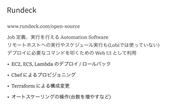 3VOEFDL
www.rundeck.com/open-source
Job ఆٛɺ࣮ߦΛߦ͑Δ Automation Software
ϦϞʔτϗετ΁ͷ࣮ߦ΍εέδϡʔϧ࣮ߦ΋(LobiͰ͸࢖͍ͬͯͳ͍)
σϓϩΠʹඞཁͳίϚϯυΛୟͨ͘Ίͷ Web UI ͱͯ͠ར༻
• EC2, ECS, Lambda ͷσϓϩΠ / ϩʔϧόοΫ
• Chef ʹΑΔϓϩϏδϣχϯά
• Terraform ʹΑΔߏ੒มߋ
• ΦʔτεέʔϦϯάͷૢ࡞(୆਺Λ૿΍͢ͳͲ)
