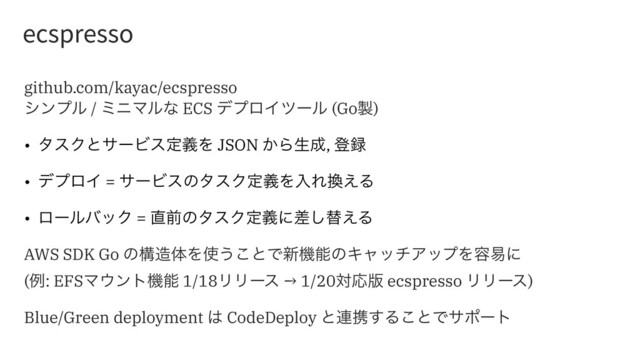 FDTQSFTTP
github.com/kayac/ecspresso
γϯϓϧ / ϛχϚϧͳ ECS σϓϩΠπʔϧ (Go੡)
• λεΫͱαʔϏεఆٛΛ JSON ͔Βੜ੒, ొ࿥
• σϓϩΠ = αʔϏεͷλεΫఆٛΛೖΕ׵͑Δ
• ϩʔϧόοΫ = ௚લͷλεΫఆٛʹࠩ͠ସ͑Δ
AWS SDK Go ͷߏ଄ମΛ࢖͏͜ͱͰ৽ػೳͷΩϟονΞοϓΛ༰қʹ
(ྫ: EFSϚ΢ϯτػೳ 1/18ϦϦʔε → 1/20ରԠ൛ ecspresso ϦϦʔε)
Blue/Green deployment ͸ CodeDeploy ͱ࿈ܞ͢Δ͜ͱͰαϙʔτ
