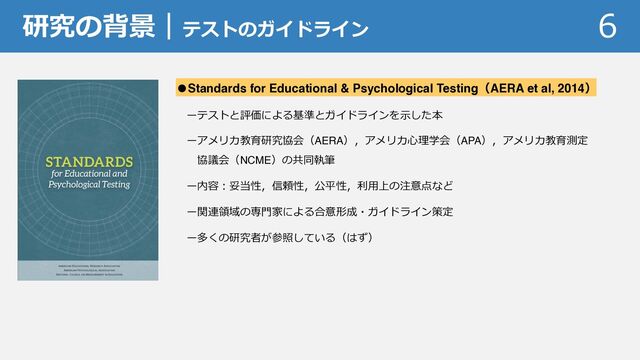 研究の背景｜テストのガイドライン 6
●Standards for Educational & Psychological Testing（AERA et al, 2014）
ーテストと評価による基準とガイドラインを⽰した本
ーアメリカ教育研究協会（AERA），アメリカ⼼理学会（APA），アメリカ教育測定
協議会（NCME）の共同執筆
ー内容︓妥当性，信頼性，公平性，利⽤上の注意点など
ー関連領域の専⾨家による合意形成・ガイドライン策定
ー多くの研究者が参照している（はず）

