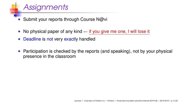 Assignments
Submit your reports through Course N@vi
No physical paper of any kind ← if you give me one, I will lose it
Deadline is not very exactly handled
Participation is checked by the reports (and speaking), not by your physical
presence in the classroom
Lecture 1 : Overview of FinTech (1) — FinTech — Financial Innovation and the Internet 2019 Fall — 2019-09-27 – p.11/22
