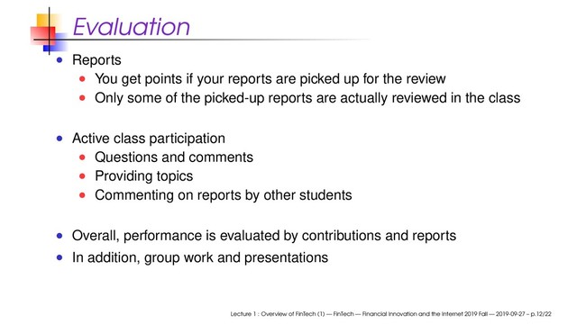 Evaluation
Reports
You get points if your reports are picked up for the review
Only some of the picked-up reports are actually reviewed in the class
Active class participation
Questions and comments
Providing topics
Commenting on reports by other students
Overall, performance is evaluated by contributions and reports
In addition, group work and presentations
Lecture 1 : Overview of FinTech (1) — FinTech — Financial Innovation and the Internet 2019 Fall — 2019-09-27 – p.12/22
