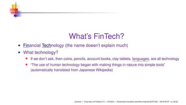 What’s FinTech?
Financial Technology (the name doesn’t explain much)
What technology?
If we don’t ask, then coins, pencils, account books, clay tablets, languages, are all technology
“The use of human technology began with making things in nature into simple tools”
(automatically translated from Japanese Wikipedia)
Lecture 1 : Overview of FinTech (1) — FinTech — Financial Innovation and the Internet 2019 Fall — 2019-09-27 – p.14/22
