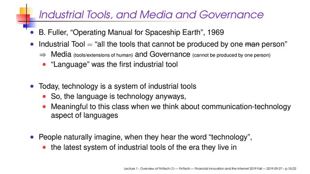 Industrial Tools, and Media and Governance
B. Fuller, “Operating Manual for Spaceship Earth”, 1969
Industrial Tool = “all the tools that cannot be produced by one man person”
⇒ Media (tools/extensions of human) and Governance (cannot be produced by one person)
“Language” was the ﬁrst industrial tool
Today, technology is a system of industrial tools
So, the language is technology anyways,
Meaningful to this class when we think about communication-technology
aspect of languages
People naturally imagine, when they hear the word “technology”,
the latest system of industrial tools of the era they live in
Lecture 1 : Overview of FinTech (1) — FinTech — Financial Innovation and the Internet 2019 Fall — 2019-09-27 – p.15/22
