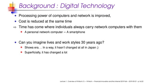 Background : Digital Technology
Processing power of computers and network is improved,
Cost is reduced at the same time
⇒ Time has come where individuals always carry network computers with them
A personal network computer = A smartphone
Can you imagine lives and work styles 30 years ago?
Showa era
. . .
In a way, it hasn’t changed at all in Japan ;)
Superﬁcially, it has changed a lot
Lecture 1 : Overview of FinTech (1) — FinTech — Financial Innovation and the Internet 2019 Fall — 2019-09-27 – p.16/22
