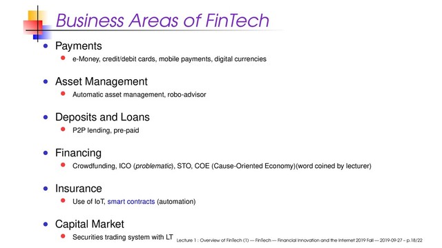 Business Areas of FinTech
Payments
e-Money, credit/debit cards, mobile payments, digital currencies
Asset Management
Automatic asset management, robo-advisor
Deposits and Loans
P2P lending, pre-paid
Financing
Crowdfunding, ICO (problematic), STO, COE (Cause-Oriented Economy)(word coined by lecturer)
Insurance
Use of IoT, smart contracts (automation)
Capital Market
Securities trading system with LT
Lecture 1 : Overview of FinTech (1) — FinTech — Financial Innovation and the Internet 2019 Fall — 2019-09-27 – p.18/22
