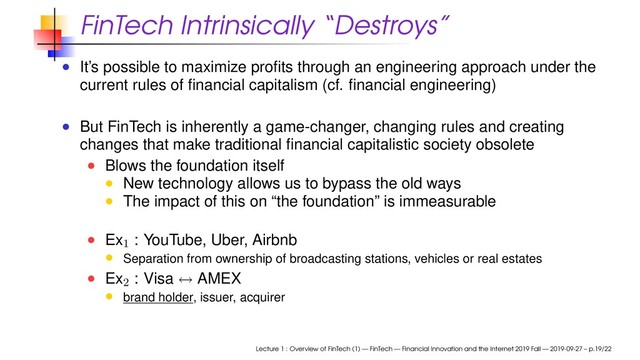 FinTech Intrinsically “Destroys”
It’s possible to maximize proﬁts through an engineering approach under the
current rules of ﬁnancial capitalism (cf. ﬁnancial engineering)
But FinTech is inherently a game-changer, changing rules and creating
changes that make traditional ﬁnancial capitalistic society obsolete
Blows the foundation itself
New technology allows us to bypass the old ways
The impact of this on “the foundation” is immeasurable
Ex1
: YouTube, Uber, Airbnb
Separation from ownership of broadcasting stations, vehicles or real estates
Ex2
: Visa ↔ AMEX
brand holder, issuer, acquirer
Lecture 1 : Overview of FinTech (1) — FinTech — Financial Innovation and the Internet 2019 Fall — 2019-09-27 – p.19/22
