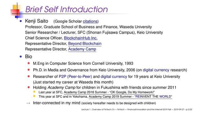 Brief Self Introduction
Kenji Saito (Google Scholar citations)
Professor, Graduate School of Business and Finance, Waseda University
Senior Researcher / Lecturer, SFC (Shonan Fujisawa Campus), Keio University
Chief Science Ofﬁcer, BlockchainHub Inc.
Representative Director, Beyond Blockchain
Representative Director, Academy Camp
Bio
M.Eng in Computer Science from Cornell University, 1993
Ph.D. in Media and Governance from Keio University, 2006 (on digital currency research)
Researcher of P2P (Peer-to-Peer) and digital currency for 19 years at Keio University
(Just started my career at Waseda this month)
Holding Academy Camp for children in Fukushima with friends since summer 2011
Last year at SFC, Academy Camp 2018 Summer - “OK Google, Do My Homework!”
This year at SFC and in Yokohama, Academy Camp 2019 Summer - “REINVENT THE WORLD”
→ Inter-connected in my mind (society hereafter needs to be designed with children)
Lecture 1 : Overview of FinTech (1) — FinTech — Financial Innovation and the Internet 2019 Fall — 2019-09-27 – p.3/22
