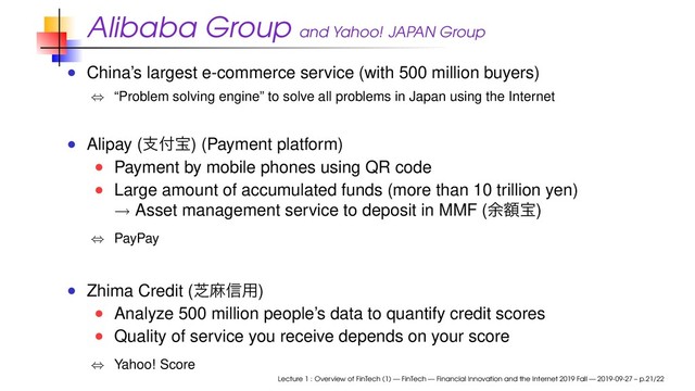 Alibaba Group and Yahoo! JAPAN Group
China’s largest e-commerce service (with 500 million buyers)
⇔ “Problem solving engine” to solve all problems in Japan using the Internet
Alipay (ࢧ෇ๅ) (Payment platform)
Payment by mobile phones using QR code
Large amount of accumulated funds (more than 10 trillion yen)
→ Asset management service to deposit in MMF (༨ֹๅ)
⇔ PayPay
Zhima Credit (ࣳຑ৴༻)
Analyze 500 million people’s data to quantify credit scores
Quality of service you receive depends on your score
⇔ Yahoo! Score
Lecture 1 : Overview of FinTech (1) — FinTech — Financial Innovation and the Internet 2019 Fall — 2019-09-27 – p.21/22
