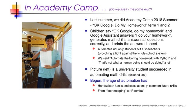 In Academy Camp
. . . (Do we live in the same era?)
Last summer, we did Academy Camp 2018 Summer
- “OK Google, Do My Homework!” term 1 and 2
Children say “OK Google, do my homework” and
Google Assistant answers “I do your homework”,
generates math drills, answers all questions
correctly, and prints the answered sheet
Automates not only students but also teachers
(provoking a ﬁght against the whole school system)
We said “Automate the boring homework with Python” and
“That’s not what a human being should be doing” a lot
Picture (left) is a university student succeeded in
automating math drills (ﬁnished last)
Begun, the age of automation has
Handwritten kanjis and calculations ̸∈ common future skills
From “ﬂoor mopping” to “Roomba”
Lecture 1 : Overview of FinTech (1) — FinTech — Financial Innovation and the Internet 2019 Fall — 2019-09-27 – p.4/22
