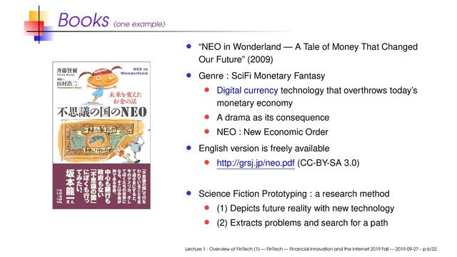 Books (one example)
“NEO in Wonderland — A Tale of Money That Changed
Our Future” (2009)
Genre : SciFi Monetary Fantasy
Digital currency technology that overthrows today’s
monetary economy
A drama as its consequence
NEO : New Economic Order
English version is freely available
http://grsj.jp/neo.pdf (CC-BY-SA 3.0)
Science Fiction Prototyping : a research method
(1) Depicts future reality with new technology
(2) Extracts problems and search for a path
Lecture 1 : Overview of FinTech (1) — FinTech — Financial Innovation and the Internet 2019 Fall — 2019-09-27 – p.6/22
