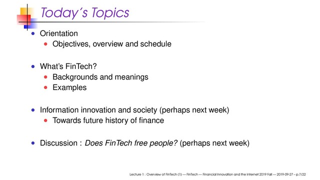 Today’s Topics
Orientation
Objectives, overview and schedule
What’s FinTech?
Backgrounds and meanings
Examples
Information innovation and society (perhaps next week)
Towards future history of ﬁnance
Discussion : Does FinTech free people? (perhaps next week)
Lecture 1 : Overview of FinTech (1) — FinTech — Financial Innovation and the Internet 2019 Fall — 2019-09-27 – p.7/22
