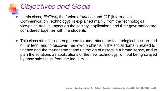 Objectives and Goals
In this class, FinTech, the fusion of ﬁnance and ICT (Information
Communication Technology), is explained mainly from the technological
viewpoint, and its impact on the society, applications and their governance are
considered together with the students
This class aims for non-engineers to understand the technological background
of FinTech, and to discover their own problems in the social domain related to
ﬁnance and the management and utilization of assets in a broad sense, and to
plan the solutions as applications of the new technology, without being swayed
by easy sales talks from the industry
Lecture 1 : Overview of FinTech (1) — FinTech — Financial Innovation and the Internet 2019 Fall — 2019-09-27 – p.8/22
