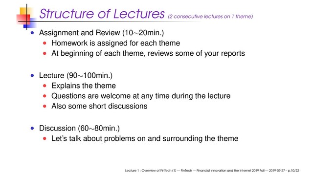 Structure of Lectures (2 consecutive lectures on 1 theme)
Assignment and Review (10∼20min.)
Homework is assigned for each theme
At beginning of each theme, reviews some of your reports
Lecture (90∼100min.)
Explains the theme
Questions are welcome at any time during the lecture
Also some short discussions
Discussion (60∼80min.)
Let’s talk about problems on and surrounding the theme
Lecture 1 : Overview of FinTech (1) — FinTech — Financial Innovation and the Internet 2019 Fall — 2019-09-27 – p.10/22
