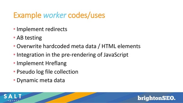 Example worker codes/uses
• Implement redirects
• AB testing
• Overwrite hardcoded meta data / HTML elements
• Integration in the pre-rendering of JavaScript
• Implement Hreflang
• Pseudo log file collection
• Dynamic meta data
