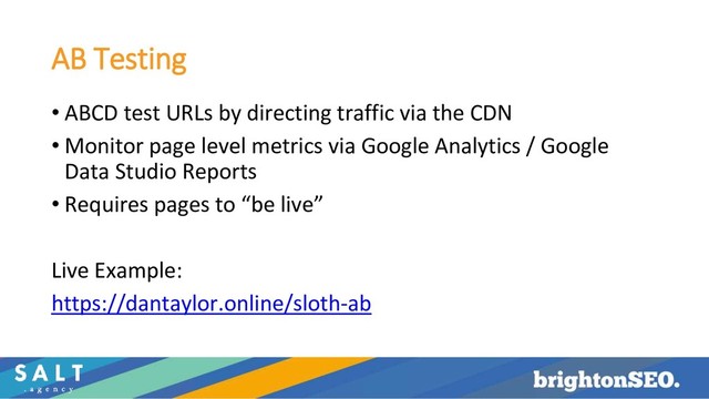 AB Testing
• ABCD test URLs by directing traffic via the CDN
• Monitor page level metrics via Google Analytics / Google
Data Studio Reports
• Requires pages to “be live”
Live Example:
https://dantaylor.online/sloth-ab
