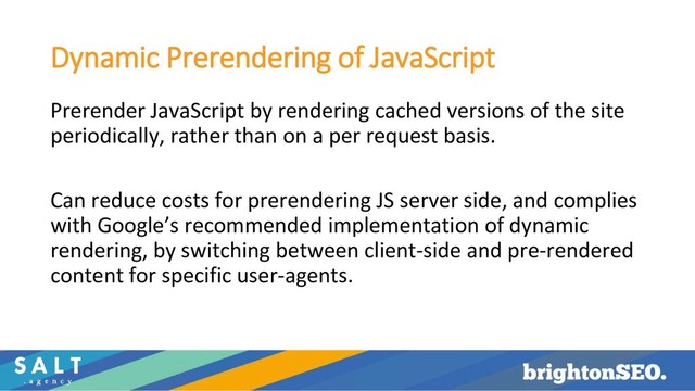 Dynamic Prerendering of JavaScript
Prerender JavaScript by rendering cached versions of the site
periodically, rather than on a per request basis.
Can reduce costs for prerendering JS server side, and complies
with Google’s recommended implementation of dynamic
rendering, by switching between client-side and pre-rendered
content for specific user-agents.
