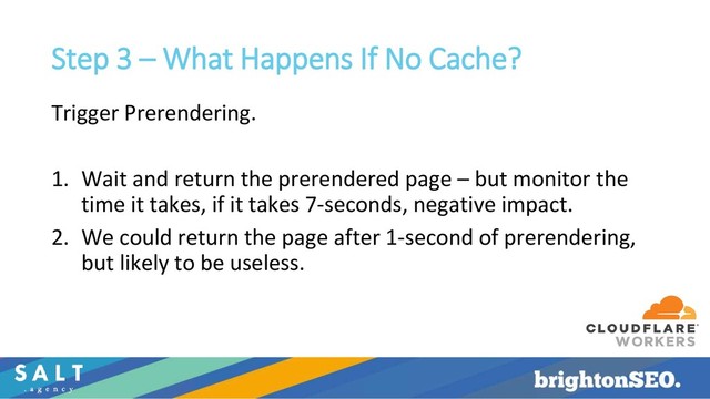 Step 3 – What Happens If No Cache?
Trigger Prerendering.
1. Wait and return the prerendered page – but monitor the
time it takes, if it takes 7-seconds, negative impact.
2. We could return the page after 1-second of prerendering,
but likely to be useless.
