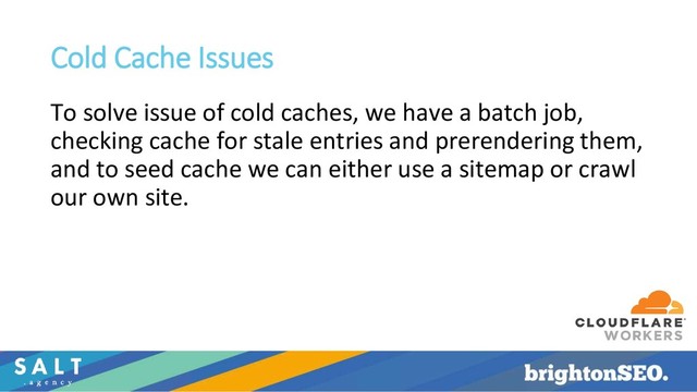 Cold Cache Issues
To solve issue of cold caches, we have a batch job,
checking cache for stale entries and prerendering them,
and to seed cache we can either use a sitemap or crawl
our own site.
