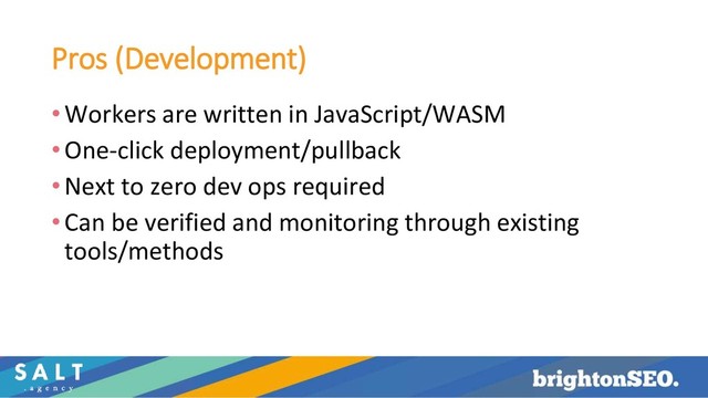 Pros (Development)
•Workers are written in JavaScript/WASM
•One-click deployment/pullback
•Next to zero dev ops required
•Can be verified and monitoring through existing
tools/methods
