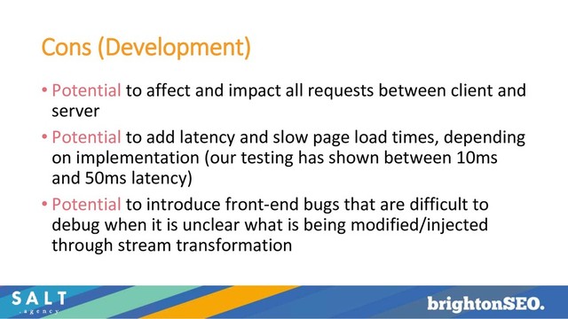 Cons (Development)
• Potential to affect and impact all requests between client and
server
• Potential to add latency and slow page load times, depending
on implementation (our testing has shown between 10ms
and 50ms latency)
• Potential to introduce front-end bugs that are difficult to
debug when it is unclear what is being modified/injected
through stream transformation
