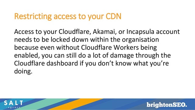 Restricting access to your CDN
Access to your Cloudflare, Akamai, or Incapsula account
needs to be locked down within the organisation
because even without Cloudflare Workers being
enabled, you can still do a lot of damage through the
Cloudflare dashboard if you don’t know what you’re
doing.
