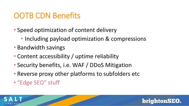 OOTB CDN Benefits
• Speed optimization of content delivery
• Including payload optimization & compressions
• Bandwidth savings
• Content accessibility / uptime reliability
• Security benefits, i.e. WAF / DDoS Mitigation
• Reverse proxy other platforms to subfolders etc
• “Edge SEO” stuff
