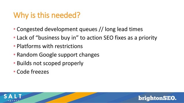 Why is this needed?
• Congested development queues // long lead times
• Lack of “business buy in” to action SEO fixes as a priority
• Platforms with restrictions
• Random Google support changes
• Builds not scoped properly
• Code freezes
