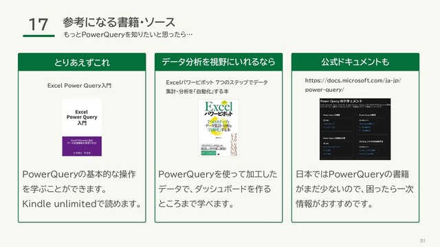 参考になる書籍・ソース
51
もっとPowerQueryを知りたいと思ったら…
17
データ分析を視野にいれるなら
Excelパワーピボット 7つのステップでデータ
集計・分析を「自動化」する本
公式ドキュメントも
日本ではPowerQueryの書籍
がまだ少ないので、困ったら一次
情報がおすすめです。
とりあえずこれ
PowerQueryを使って加工した
データで、ダッシュボードを作る
ところまで学べます。
Excel Power Query入門
PowerQueryの基本的な操作
を学ぶことができます。
Kindle unlimitedで読めます。
https://docs.microsoft.com/ja-jp/
power-query/
