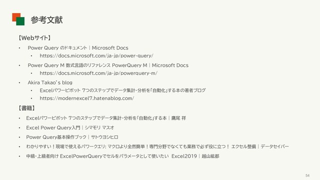 【Webサイト】
• Power Query のドキュメント | Microsoft Docs
• https://docs.microsoft.com/ja-jp/power-query/
• Power Query M 数式言語のリファレンス PowerQuery M | Microsoft Docs
• https://docs.microsoft.com/ja-jp/powerquery-m/
• Akira Takao’s blog
• Excelパワーピボット 7つのステップでデータ集計・分析を「自動化」する本の著者ブログ
• https://modernexcel7.hatenablog.com/
【書籍】
• Excelパワーピボット 7つのステップでデータ集計・分析を「自動化」する本 | 鷹尾 祥
• Excel Power Query入門 | シマモリ マスオ
• Power Query基本操作ブック | サトウヨシヒロ
• わかりやすい！現場で使えるパワークエリ: マクロより全然簡単！専門分野でなくても業務で必ず役に立つ！ エクセル整備 | データセイバー
• 中級・上級者向け ExcelPowerQueryでセルをパラメータとして使いたい Excel2019 | 越山紘都
54
参考文献
