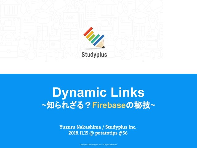 Copyright 2018 Studyplus, Inc. All Rights Reserved.
Dynamic Links
~知られざる？Firebaseの秘技~
Yuzuru Nakashima / Studyplus Inc.
2018.11.15 @ potatotips #56
