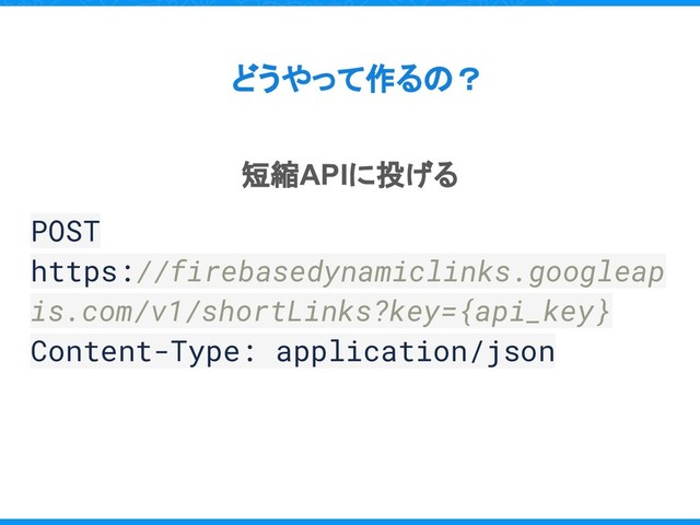 どうやって作るの？
短縮APIに投げる
POST
https://firebasedynamiclinks.googleap
is.com/v1/shortLinks?key={api_key}
Content-Type: application/json
