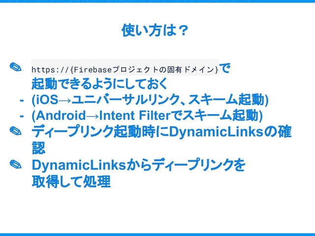 ✎ https://{Firebaseプロジェクトの固有ドメイン}で
起動できるようにしておく
- (iOS→ユニバーサルリンク、スキーム起動)
- (Android→Intent Filterでスキーム起動)
✎ ディープリンク起動時にDynamicLinksの確
認
✎ DynamicLinksからディープリンクを
取得して処理
使い方は？
