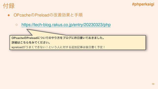 #phperkaigi
付録
59
OPcacheのPreloadの改善効果と手順
○ https://tech-blog.rakus.co.jp/entry/20230323/php
OPcacheのPreloadについてのやり方をブログに昨日書いておきました。
詳細はこちらをみてください。
※preloadがうまくできない！という人に対する追加記事は後日書く予定！
