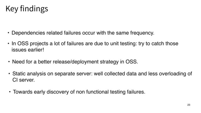 23
• Dependencies related failures occur with the same frequency.
Key findings
• In OSS projects a lot of failures are due to unit testing: try to catch those
issues earlier!
• Need for a better release/deployment strategy in OSS.
• Static analysis on separate server: well collected data and less overloading of
CI server.
• Towards early discovery of non functional testing failures.
23
