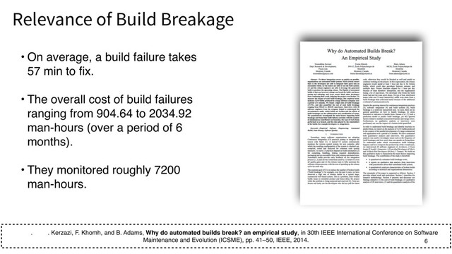 • On average, a build failure takes
57 min to fix.
• The overall cost of build failures
ranging from 904.64 to 2034.92
man-hours (over a period of 6
months).
• They monitored roughly 7200
man-hours.
. . Kerzazi, F. Khomh, and B. Adams, Why do automated builds break? an empirical study, in 30th IEEE International Conference on Software
Maintenance and Evolution (ICSME), pp. 41–50, IEEE, 2014.  
Relevance of Build Breakage 6
6
