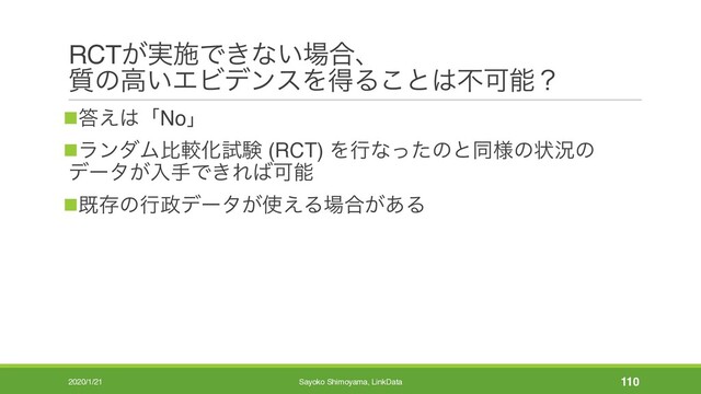RCT͕࣮ࢪͰ͖ͳ͍৔߹ɺ
࣭ͷߴ͍ΤϏσϯεΛಘΔ͜ͱ͸ෆՄೳʁ
n౴͑͸ʮNoʯ
nϥϯμϜൺֱԽࢼݧ (RCT) Λߦͳͬͨͷͱಉ༷ͷঢ়گͷ
σʔλ͕ೖखͰ͖Ε͹Մೳ
nطଘͷߦ੓σʔλ͕࢖͑Δ৔߹͕͋Δ
2020/1/21 Sayoko Shimoyama, LinkData 110
