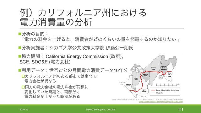 ྫʣΧϦϑΥϧχΞभʹ͓͚Δ
ిྗফඅྔͷ෼ੳ
ग़యɿ੓ࡦͷޮՌΛͲ͏ଌఆ͢Δ͔ʁɿւ֎ʹ͓͚ΔʮΤϏσϯεʹجͮ͘੓ࡦʯͷ࠷৽ಈ޲
IUUQTXXXSJFUJHPKQKQFWFOUTCCMIUNM
n෼ੳͷ໨తɿ
ʮిྗͷྉۚΛ্͛Δͱɺফඅऀ͕Ͳͷ͘Β͍ͷྔΛઅి͢Δͷ͔஌Γ͍ͨ ʯ
n෼ੳ࣮ࢪऀɿγΧΰେֶެڞ੓ࡦେֶӃ ҏ౻ެҰ࿕ࢯ
nڠྗػؔɿ CaIifornia Energy Commission (੓෎),
SCE, SDG&E (ిྗձࣾ)
nར༻σʔλɿੈଳ͝ͱͷ݄ؒిྗফඅσʔλ10೥෼
pΧϦϑΥϧχΞभͷ͋Δ౎ࢢͰ͸ೆ๺Ͱ
ిྗձ͕ࣾҟͳΔ
p྆ํͷిྗձࣾͷిྗྉ͕ۚಉ༷ʹ
มԽ͍ͯͨ࣌͠ظͱɺೆ෦͚ͩ
ిྗྉ্͕͕ۚͬͨ࣌ظ͕͋Δ
2020/1/21 Sayoko Shimoyama, LinkData 111
